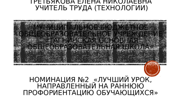 Третьякова Елена Николаевна  Учитель ТРУДА (ТЕХНОЛОГИИ)     Муниципальное бюджетное общеобразовательное учреждение  «Тагнинская основная общеобразовательная школа»      Номинация №2 «Лучший урок, направленный на раннюю профориентацию обучающихся»   