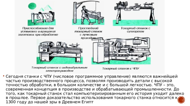 Сегодня cтанки с ЧПУ (числовое программное управление) являются важнейшей частью производственного процесса, позволяя производить детали с высокой точностью обработки, в большом количестве и с большой легкостью. ЧПУ – это, современная концепция в производстве и обрабатывающей промышленности. До того, как токарный станок стал компьютеризированным его история уходит далеко в прошлое. Первое доказательство использования токарного станка относится к 1300 году до нашей эры в Древнем Египт 