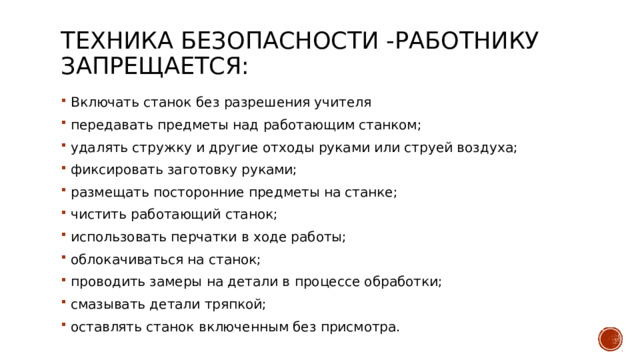 Техника безопасности -Работнику запрещается:   Включать станок без разрешения учителя передавать предметы над работающим станком; удалять стружку и другие отходы руками или струей воздуха; фиксировать заготовку руками; размещать посторонние предметы на станке; чистить работающий станок; использовать перчатки в ходе работы; облокачиваться на станок; проводить замеры на детали в процессе обработки; смазывать детали тряпкой; оставлять станок включенным без присмотра. 