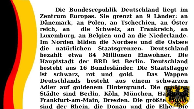  Die Bundesrepublik Deutschland liegt im Zentrum Europas. Sie grenzt an 9 Länder: an Dänemark, an Polen, an Tschechien, an Öster­reich, an die Schweiz, an Frankreich, an Luxemburg, an Belgien und an die Niederlande. Im Norden bilden die Nordsee und die Ostsee die natürlichen Staatsgrenzen. Deutschland bezahlt etwa 84 Millionen Einwohner. Die Hauptstadt der BRD ist Berlin. Deutschland besteht aus 16 Bundesländer. Die Staatsflagge ist schwarz, rot und gold. Das Wappen Deutschlands besteht aus einem schwarzen Adler auf goldenem Hintergrund. Die größten Städte sind Berlin, Köln, München, Hamburg, Frankfurt-am-Main, Dresden. Die größte Flüsse sind der Rhein, die Donau und die Elbe. Die heutige deutsche Währung ist der Euro. 