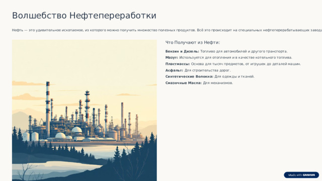 Волшебство Нефтепереработки Нефть — это удивительное ископаемое, из которого можно получить множество полезных продуктов. Всё это происходит на специальных нефтеперерабатывающих заводах. Что Получают из Нефти: Бензин и Дизель: Топливо для автомобилей и другого транспорта. Мазут: Используется для отопления и в качестве котельного топлива. Пластмассы: Основа для тысяч предметов, от игрушек до деталей машин. Асфальт: Для строительства дорог. Синтетические Волокна: Для одежды и тканей. Смазочные Масла: Для механизмов.  Благодаря переработке нефти мы можем ездить на машинах, строить дома и пользоваться пластиковыми изделиями. 