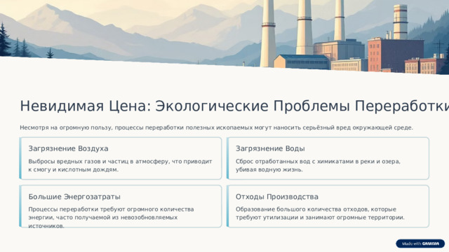 Невидимая Цена: Экологические Проблемы Переработки Несмотря на огромную пользу, процессы переработки полезных ископаемых могут наносить серьёзный вред окружающей среде. Загрязнение Воды Загрязнение Воздуха Сброс отработанных вод с химикатами в реки и озера, убивая водную жизнь. Выбросы вредных газов и частиц в атмосферу, что приводит к смогу и кислотным дождям. Большие Энергозатраты Отходы Производства Процессы переработки требуют огромного количества энергии, часто получаемой из невозобновляемых источников. Образование большого количества отходов, которые требуют утилизации и занимают огромные территории.  