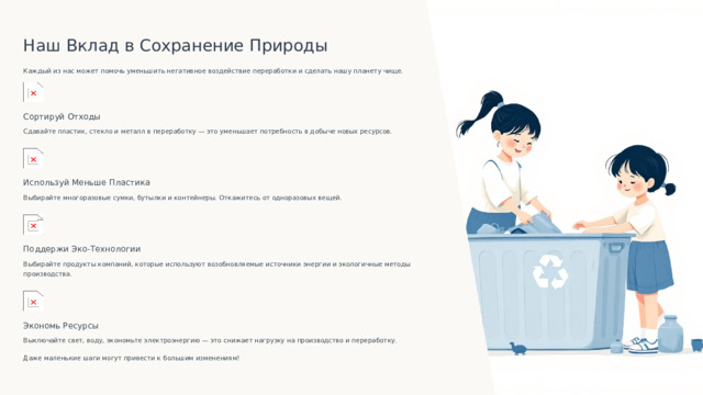 Наш Вклад в Сохранение Природы Каждый из нас может помочь уменьшить негативное воздействие переработки и сделать нашу планету чище. Сортируй Отходы Сдавайте пластик, стекло и металл в переработку — это уменьшает потребность в добыче новых ресурсов. Используй Меньше Пластика Выбирайте многоразовые сумки, бутылки и контейнеры. Откажитесь от одноразовых вещей. Поддержи Эко-Технологии Выбирайте продукты компаний, которые используют возобновляемые источники энергии и экологичные методы производства. Экономь Ресурсы Выключайте свет, воду, экономьте электроэнергию — это снижает нагрузку на производство и переработку. Даже маленькие шаги могут привести к большим изменениям!  