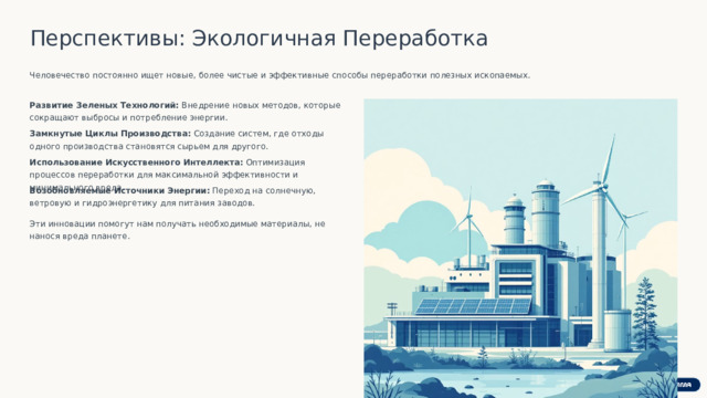 Перспективы: Экологичная Переработка Человечество постоянно ищет новые, более чистые и эффективные способы переработки полезных ископаемых. Развитие Зеленых Технологий: Внедрение новых методов, которые сокращают выбросы и потребление энергии. Замкнутые Циклы Производства: Создание систем, где отходы одного производства становятся сырьем для другого. Использование Искусственного Интеллекта: Оптимизация процессов переработки для максимальной эффективности и минимального вреда. Возобновляемые Источники Энергии: Переход на солнечную, ветровую и гидроэнергетику для питания заводов. Эти инновации помогут нам получать необходимые материалы, не нанося вреда планете.  