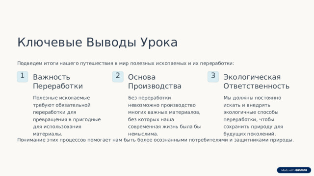Ключевые Выводы Урока Подведем итоги нашего путешествия в мир полезных ископаемых и их переработки: 1 Важность Переработки 2 Основа Производства 3 Экологическая Ответственность Полезные ископаемые требуют обязательной переработки для превращения в пригодные для использования материалы. Без переработки невозможно производство многих важных материалов, без которых наша современная жизнь была бы немыслима. Мы должны постоянно искать и внедрять экологичные способы переработки, чтобы сохранить природу для будущих поколений. Понимание этих процессов помогает нам быть более осознанными потребителями и защитниками природы.  