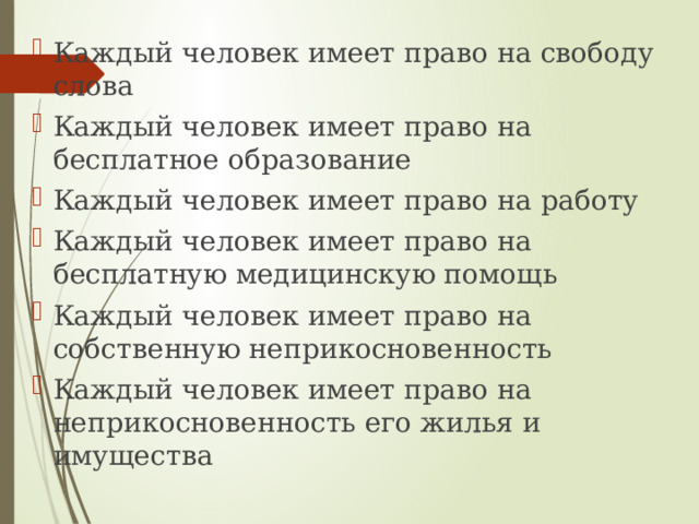 Каждый человек имеет право на свободу слова Каждый человек имеет право на бесплатное образование Каждый человек имеет право на работу Каждый человек имеет право на бесплатную медицинскую помощь Каждый человек имеет право на собственную неприкосновенность Каждый человек имеет право на неприкосновенность его жилья и имущества 