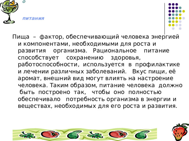 М И Р   здорового   питания  Пища – фактор, обеспечивающий человека энергией и компонентами, необходимыми для роста и развития организма. Рациональное питание способствует сохранению здоровья, работоспособности, используется в профилактике и лечении различных заболеваний. Вкус пищи, её аромат, внешний вид могут влиять на настроение человека. Таким образом, питание человека должно быть построено так, чтобы оно полностью обеспечивало потребность организма в энергии и веществах, необходимых для его роста и развития. 