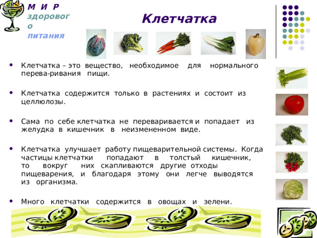 М И Р   здорового   питания  Клетчатка Клетчатка – это вещество, необходимое для нормального перева-ривания пищи. Клетчатка содержится только в растениях и состоит из целлюлозы. Сама по себе клетчатка не переваривается и попадает из желудка в кишечник в неизмененном виде. Клетчатка улучшает работу пищеварительной системы. Когда частицы клетчатки попадают в толстый кишечник, то вокруг них скапливаются другие отходы пищеварения, и благодаря этому они легче выводятся из организма.  Много клетчатки содержится в овощах и зелени.   
