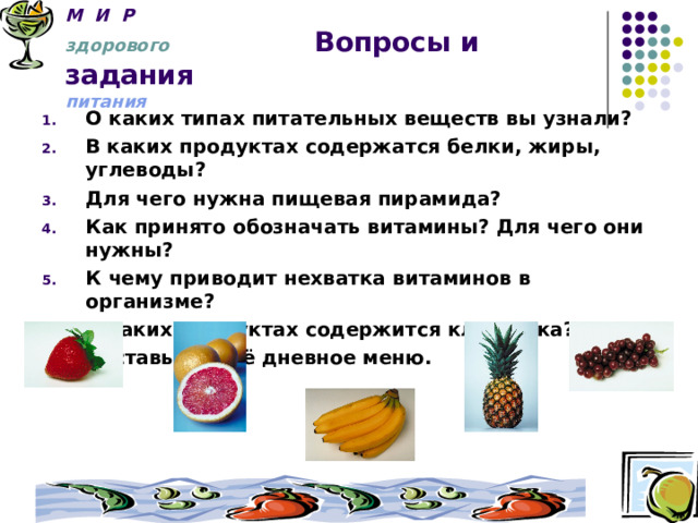 М И Р   здорового  Вопросы и задания  питания О каких типах питательных веществ вы узнали? В каких продуктах содержатся белки, жиры, углеводы? Для чего нужна пищевая пирамида? Как принято обозначать витамины? Для чего они нужны? К чему приводит нехватка витаминов в организме? В каких продуктах содержится клетчатка? Составьте своё дневное меню.   