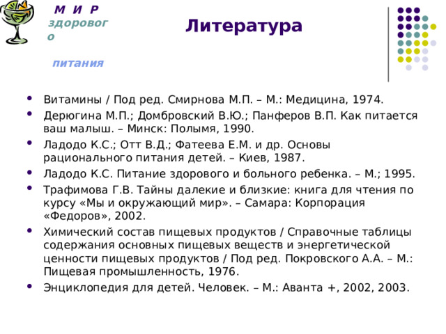 М И Р   здорового  питания Литература Витамины / Под ред. Смирнова М.П. – М.: Медицина, 1974. Дерюгина М.П.; Домбровский В.Ю.; Панферов В.П. Как питается ваш малыш. – Минск: Полымя, 1990. Ладодо К.С.; Отт В.Д.; Фатеева Е.М. и др. Основы рационального питания детей. – Киев, 1987. Ладодо К.С. Питание здорового и больного ребенка. – М.; 1995. Трафимова Г.В. Тайны далекие и близкие: книга для чтения по курсу «Мы и окружающий мир». – Самара: Корпорация «Федоров», 2002. Химический состав пищевых продуктов / Справочные таблицы содержания основных пищевых веществ и энергетической ценности пищевых продуктов / Под ред. Покровского А.А. – М.: Пищевая промышленность, 1976. Энциклопедия для детей. Человек. – М.: Аванта +, 2002, 2003. 