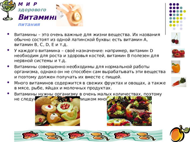 М И Р   здорового  Витамины  питания Витамины – это очень важные для жизни вещества. Их названия обычно состоят из одной латинской буквы: есть витамин А, витамин В, С, D, E и т.д. У каждого витамина – своё назначение: например, витамин D необходим для роста и здоровья костей, витамин В полезен для нервной системы и т.д. Витамины совершенно необходимы для нормальной работы организма, однако он не способен сам вырабатывать эти вещества и поэтому должен получать их вместе с пищей. Много витаминов содержится в свежих фруктах и овощах, а также в мясе, рыбе, яйцах и молочных продуктах. Витамины нужны организму в очень малых количествах, поэтому не следует употреблять их слишком много. 