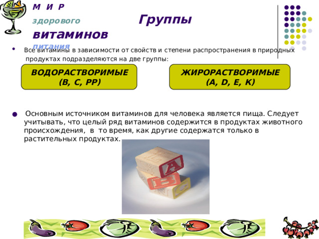 М И Р   здорового Группы витаминов   питания Все витамины в зависимости от свойств и степени распространения в природных  продуктах подразделяются на две группы:  и ●  Основным источником витаминов для человека является пища. Следует учитывать, что целый ряд витаминов содержится в продуктах животного происхождения, в то время, как другие содержатся только в растительных продуктах.     ВОДОРАСТВОРИМЫЕ (В, С, РР) ЖИРОРАСТВОРИМЫЕ (А, D , Е, К) 