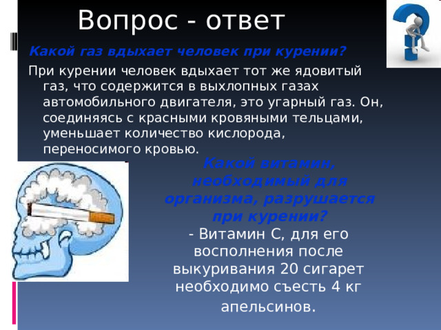 Вопрос - ответ Какой газ вдыхает человек при курении?  При курении человек вдыхает тот же ядовитый газ, что содержится в выхлопных газах автомобильного двигателя, это угарный газ. Он, соединяясь с красными кровяными тельцами, уменьшает количество кислорода, переносимого кровью. Какой витамин, необходимый для организма, разрушается при курении? - Витамин С, для его восполнения после выкуривания 20 сигарет необходимо съесть 4 кг апельсинов . 