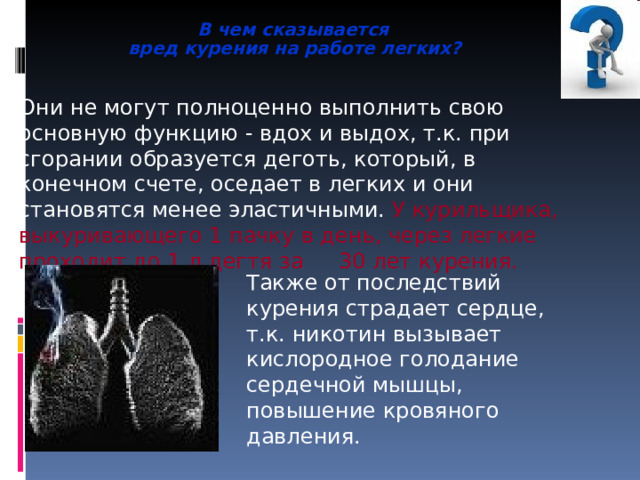  В чем сказывается  вред курения на работе легких? Они не могут полноценно выполнить свою основную функцию - вдох и выдох, т.к. при сгорании образуется деготь, который, в конечном счете, оседает в легких и они становятся менее эластичными. У курильщика, выкуривающего 1 пачку в день, через легкие проходит до 1 л дегтя за  30 лет курения. Также от последствий курения страдает сердце, т.к. никотин вызывает кислородное голодание сердечной мышцы, повышение кровяного давления. 