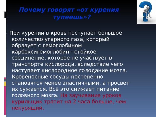 Почему говорят «от курения тупеешь»?  - При курении в кровь поступает большое количество угарного газа, который образует с гемоглобином карбоксигемоглобин - стойкое соединение, которое не участвует в транспорте кислорода, вследствие чего наступает кислородное голодание мозга. Кровеносные сосуды постепенно становятся менее эластичными, а просвет их сужается. Всё это снижает питание головного мозга. На заучивание уроков курильщик тратит на 2 часа больше, чем некурящий. 
