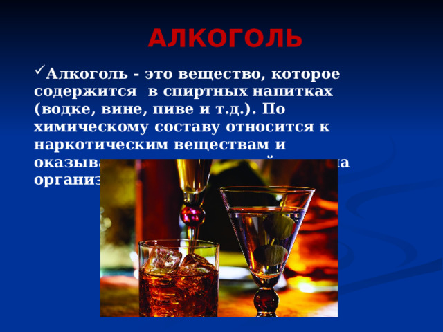 АЛКОГОЛЬ Алкоголь - это вещество, которое содержится в спиртных напитках (водке, вине, пиве и т.д.). По химическому составу относится к наркотическим веществам и оказывает токсическое действие на организм. 