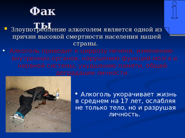 Факты Злоупотребление алкоголем является одной из причин высокой смертности населения нашей страны.  Алкоголь приводит к циррозу печени, изменению внутренних органов, нарушению функций мозга и нервной системы, ухудшению памяти, общей деградации личности.  Алкоголь укорачивает жизнь в среднем на 17 лет, ослабляя не только тело, но и разрушая личность. 