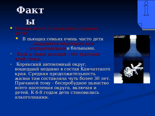 Факты Больше всего от пьянства страдают дети!  В пьющих семьях очень часто дети рождаются мёртвыми или недоразвитыми и больными.  Если в семье пьющий - это трагедия всей семьи.  Корякский автономный округ, вошедший недавно в состав Камчатского края. Средняя продолжительность жизни там составляла чуть более 30 лет. Причиной тому - беспробудное пьянство всего населения округа, включая и детей. К 6-8 годам дети становились алкоголиками.  