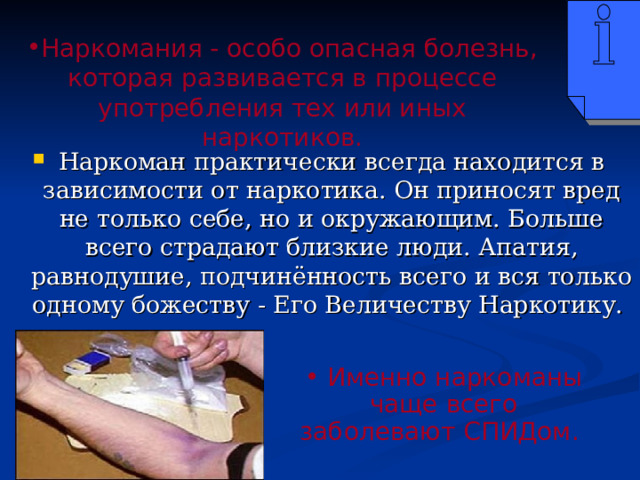 Наркомания - особо опасная болезнь, которая развивается в процессе употребления тех или иных наркотиков. Наркоман практически всегда находится в зависимости от наркотика. Он приносят вред не только себе, но и окружающим. Больше всего страдают близкие люди. Апатия, равнодушие, подчинённость всего и вся только одному божеству - Его Величеству Наркотику.  Именно наркоманы чаще всего заболевают СПИДом. 