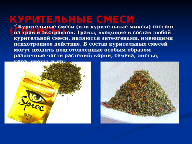 КУРИТЕЛЬНЫЕ СМЕСИ (СПАЙСЫ)    Курительные смеси (или курительные миксы) состоят из трав и экстрактов. Травы, входящие в состав любой курительной смеси, являются энтеогенами, имеющими психотропное действие. В состав курительных смесей могут входить подготовленные особым образом различные части растений: корни, семена, листья, кора, цветы, и пр. 