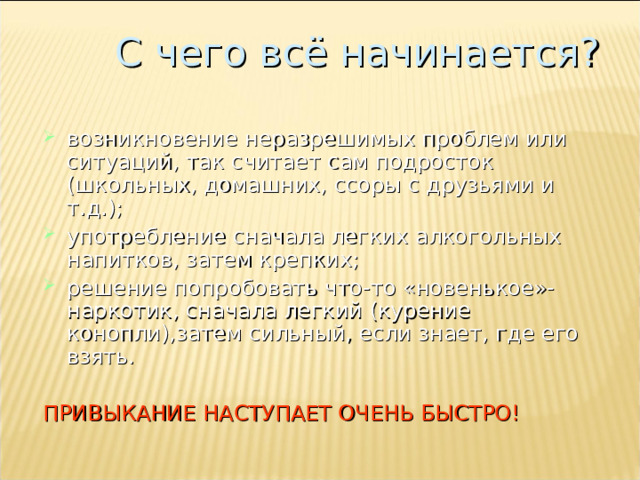 С чего всё начинается? возникновение неразрешимых проблем или ситуаций, так считает сам подросток (школьных, домашних, ссоры с друзьями и т.д.); употребление сначала легких алкогольных напитков, затем крепких; решение попробовать что-то «новенькое»-наркотик, сначала легкий (курение конопли),затем сильный, если знает, где его взять.  ПРИВЫКАНИЕ НАСТУПАЕТ ОЧЕНЬ БЫСТРО! 
