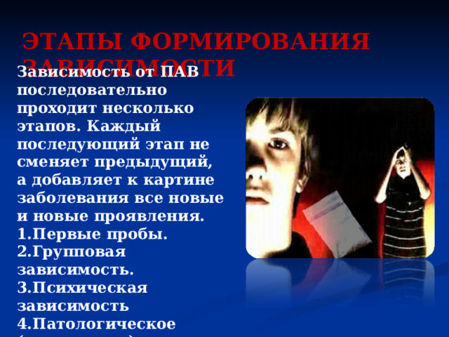 ЭТАПЫ ФОРМИРОВАНИЯ ЗАВИСИМОСТИ Зависимость от ПАВ последовательно проходит несколько этапов. Каждый последующий этап не сменяет предыдущий, а добавляет к картине заболевания все новые и новые проявления. 1.Первые пробы. 2.Групповая зависимость. 3.Психическая зависимость 4.Патологическое (неодолимое) влечение к психоактивному веществу 5.Физическая зависимость. 