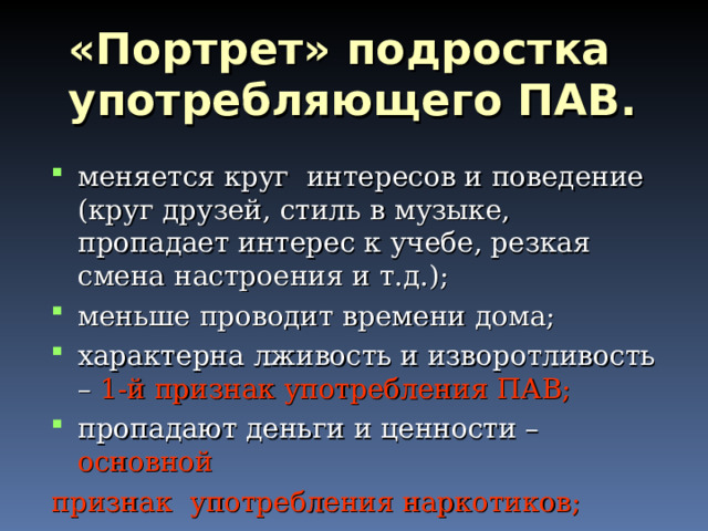 «Портрет» подростка употребляющего ПАВ. меняется круг интересов и поведение (круг друзей, стиль в музыке, пропадает интерес к учебе, резкая смена настроения и т.д.); меньше проводит времени дома; характерна лживость и изворотливость – 1-й признак употребления ПАВ; пропадают деньги и ценности – основной признак употребления наркотиков; 