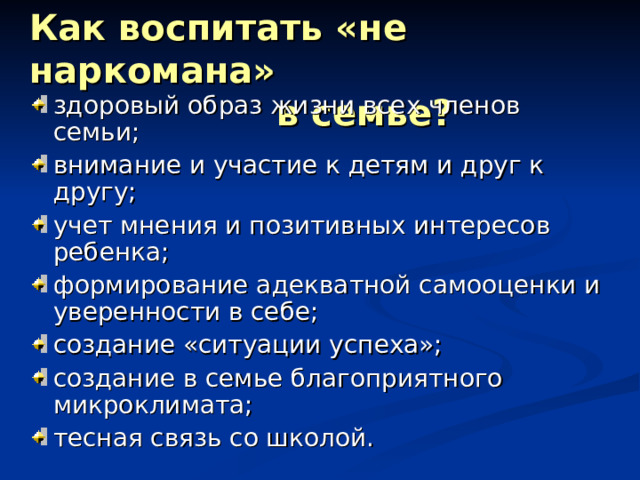 Как воспитать «не наркомана»  в семье? здоровый образ жизни всех членов семьи; внимание и участие к детям и друг к другу; учет мнения и позитивных интересов ребенка; формирование адекватной самооценки и уверенности в себе; создание «ситуации успеха»; создание в семье благоприятного микроклимата; тесная связь со школой. 