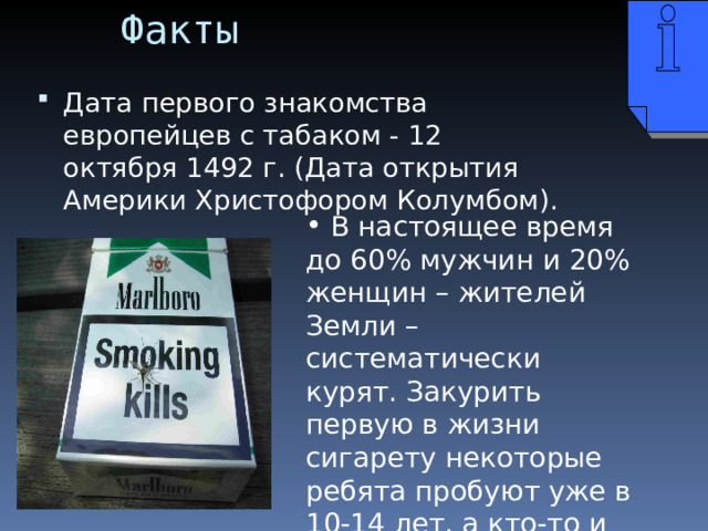 Факты Дата первого знакомства европейцев с табаком - 12 октября 1492 г. (Дата открытия Америки Христофором Колумбом).  В настоящее время до 60% мужчин и 20% женщин – жителей Земли – систематически курят. Закурить первую в жизни сигарету некоторые ребята пробуют уже в 10-14 лет, а кто-то и раньше. 