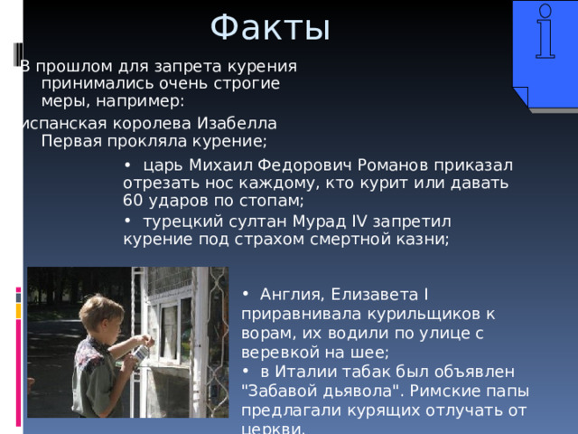 Факты В прошлом для запрета курения принимались очень строгие меры, например: испанская королева Изабелла Первая прокляла курение;  царь Михаил Федорович Романов приказал отрезать нос каждому, кто курит или давать 60 ударов по стопам;  турецкий султан Мурад IV запретил курение под страхом смертной казни;  Англия, Елизавета I приравнивала курильщиков к ворам , их водили по улице с веревкой на шее;  в Италии табак был объявлен 