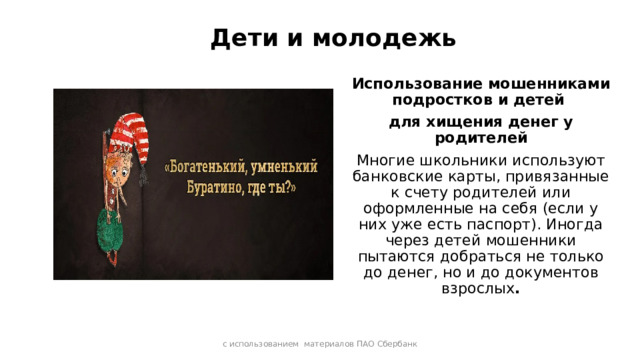 Дети и молодежь Использование мошенниками подростков и детей для хищения денег у родителей Многие школьники используют банковские карты, привязанные к счету родителей или оформленные на себя (если у них уже есть паспорт). Иногда через детей мошенники пытаются добраться не только до денег, но и до документов взрослых . с использованием материалов ПАО Сбербанк 