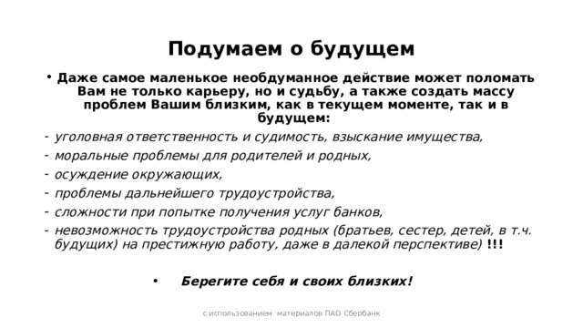 Подумаем о будущем Даже самое маленькое необдуманное действие может поломать Вам не только карьеру, но и судьбу, а также создать массу проблем Вашим близким, как в текущем моменте, так и в будущем: уголовная ответственность и судимость, взыскание имущества, моральные проблемы для родителей и родных, осуждение окружающих, проблемы дальнейшего трудоустройства, сложности при попытке получения услуг банков, невозможность трудоустройства родных (братьев, сестер, детей, в т.ч. будущих) на престижную работу, даже в далекой перспективе) !!!  Берегите себя и своих близких! с использованием материалов ПАО Сбербанк 