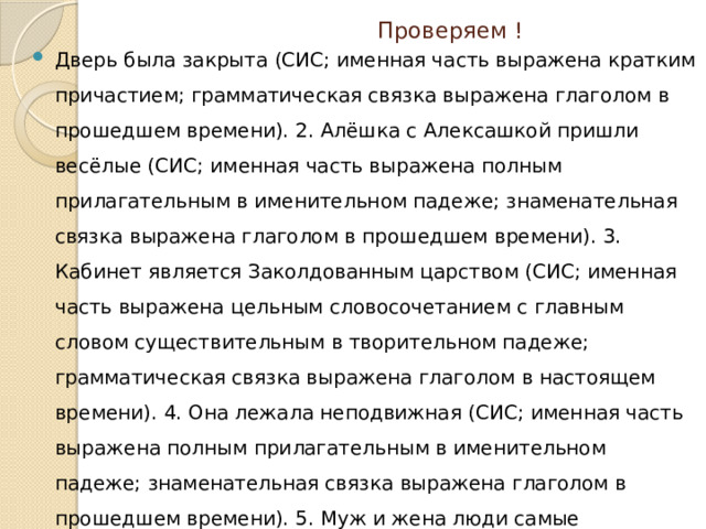  Проверяем ! Дверь была закрыта (СИС; именная часть выражена кратким причастием; грамматическая связка выражена глаголом в прошедшем времени). 2. Алёшка с Алексашкой пришли весёлые (СИС; именная часть выражена полным прилагательным в именительном падеже; знаменательная связка выражена глаголом в прошедшем времени). 3. Кабинет является Заколдованным царством (СИС; именная часть выражена цельным словосочетанием с главным словом существительным в творительном падеже; грамматическая связка выражена глаголом в настоящем времени). 4. Она лежала неподвижная (СИС; именная часть выражена полным прилагательным в именительном падеже; знаменательная связка выражена глаголом в прошедшем времени). 5. Муж и жена люди самые почтенные (СИС; именная часть выражена цельным словосочетанием с главным словом существительным в именительном падеже; грамматическая связка быть в нулевой форме). 