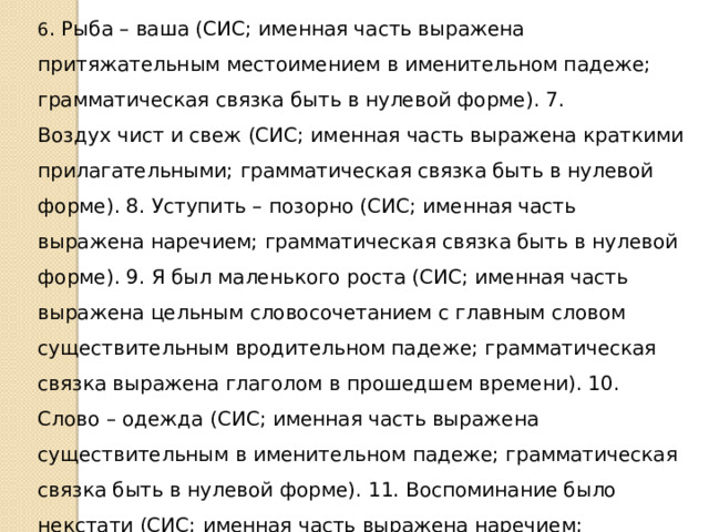 6 . Рыба – ваша (СИС; именная часть выражена притяжательным местоимением в именительном падеже; грамматическая связка быть в нулевой форме). 7. Воздух чист и свеж (СИС; именная часть выражена краткими прилагательными; грамматическая связка быть в нулевой форме). 8. Уступить – позорно (СИС; именная часть выражена наречием; грамматическая связка быть в нулевой форме). 9. Я был маленького роста (СИС; именная часть выражена цельным словосочетанием с главным словом существительным вродительном падеже; грамматическая связка выражена глаголом в прошедшем времени). 10. Слово – одежда (СИС; именная часть выражена существительным в именительном падеже; грамматическая связка быть в нулевой форме). 11. Воспоминание было некстати (СИС; именная часть выражена наречием; грамматическая связка выражена глаголом в прошедшем времени). 12. Явления одеты (СИС; именная часть выражена кратким причастием; грамматическая связка быть в нулевой форме). 
