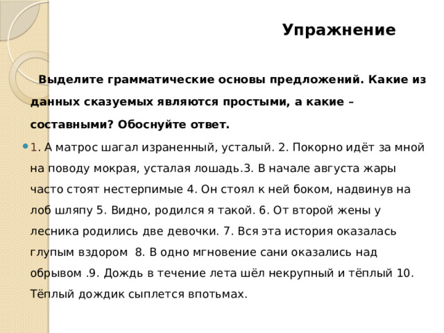  Упражнение    Выделите грамматические основы предложений. Какие из данных сказуемых являются простыми, а какие – составными? Обоснуйте ответ. 1 . А матрос шагал израненный, усталый. 2. Покорно идёт за мной на поводу мокрая, усталая лошадь.3. В начале августа жары часто стоят нестерпимые 4. Он стоял к ней боком, надвинув на лоб шляпу 5. Видно, родился я такой. 6. От второй жены у лесника родились две девочки. 7. Вся эта история оказалась глупым вздором 8. В одно мгновение сани оказались над обрывом .9. Дождь в течение лета шёл некрупный и тёплый 10. Тёплый дождик сыплется впотьмах. 