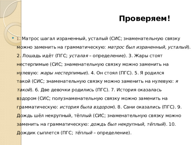  Проверяем! 1 . Матрос шагал израненный, усталый (СИС; знаменательную связку можно заменить на грамматическую:  матрос был израненный, усталый ). 2. Лошадь идёт (ПГС;  усталая  – определение). 3. Жары стоят нестерпимые (СИС; знаменательную связку можно заменить на нулевую:  жары нестерпимые ). 4. Он стоял (ПГС). 5. Я родился такой (СИС; знаменательную связку можно заменить на нулевую:  я такой ). 6. Две девочки родились (ПГС). 7. История оказалась вздором (СИС; полузнаменательную связку можно заменить на грамматическую:  история была вздором ). 8. Сани оказались (ПГС). 9. Дождь шёл некрупный, тёплый (СИС; знаменательную связку можно заменить на грамматическую:  дождь был некрупный, тёплый ). 10. Дождик сыплется (ПГС;  тёплый  – определение). 