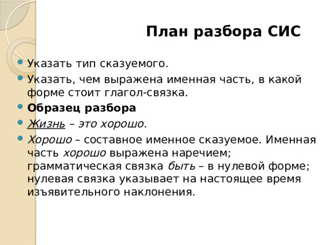  План разбора СИС Указать тип сказуемого. Указать, чем выражена именная часть, в какой форме стоит глагол-связка. Образец разбора Жизнь  – это хорошо. Хорошо  – составное именное сказуемое. Именная часть  хорошо  выражена наречием; грамматическая связка  быть  – в нулевой форме; нулевая связка указывает на настоящее время изъявительного наклонения. 