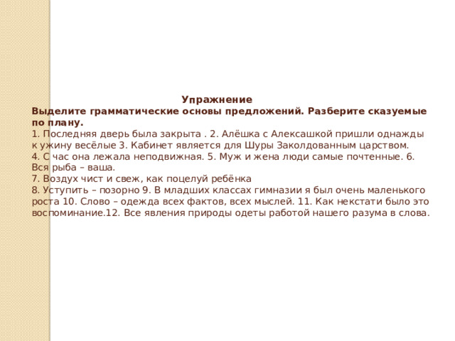        Упражнение  Выделите грамматические основы предложений. Разберите сказуемые по плану.  1. Последняя дверь была закрыта . 2. Алёшка с Алексашкой пришли однажды к ужину весёлые 3. Кабинет является для Шуры Заколдованным царством.  4. С час она лежала неподвижная. 5. Муж и жена люди самые почтенные. 6. Вся рыба – ваша.  7. Воздух чист и свеж, как поцелуй ребёнка  8. Уступить – позорно 9. В младших классах гимназии я был очень маленького роста 10. Слово – одежда всех фактов, всех мыслей. 11. Как некстати было это воспоминание.12. Все явления природы одеты работой нашего разума в слова.   