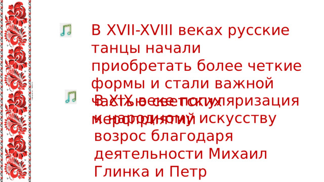 В XVII-XVIII веках русские танцы начали приобретать более четкие формы и стали важной частью светских мероприятий В XIX веке популяризация к народному искусству возрос благодаря деятельности Михаил Глинка и Петр Чайковский. 