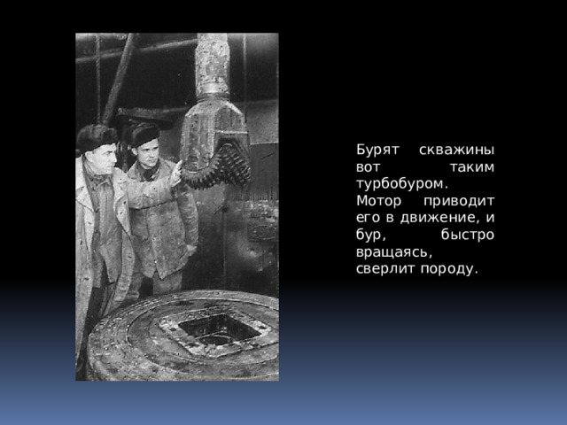 Бурят скважины вот таким турбобуром. Мотор приводит его в движение, и бур, быстро вращаясь, сверлит породу. 