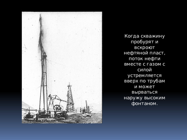 Когда скважину пробурят и вскроют нефтяной пласт, поток нефти вместе с газом с силой устремляется вверх по трубам и может вырваться наружу высоким фонтаном. 