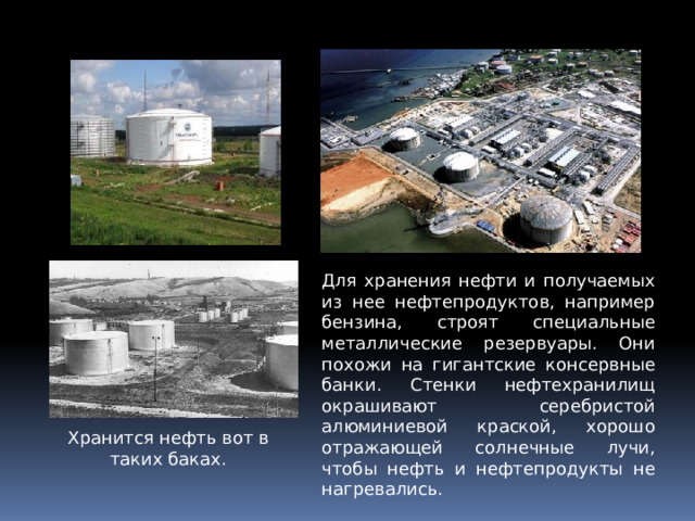 Для хранения нефти и получаемых из нее нефтепродуктов, например бензина, строят специальные металлические резервуары. Они похожи на гигантские консервные банки. Стенки нефтехранилищ окрашивают серебристой алюминиевой краской, хорошо отражающей солнечные лучи, чтобы нефть и нефтепродукты не нагревались. Хранится нефть вот в таких баках. 