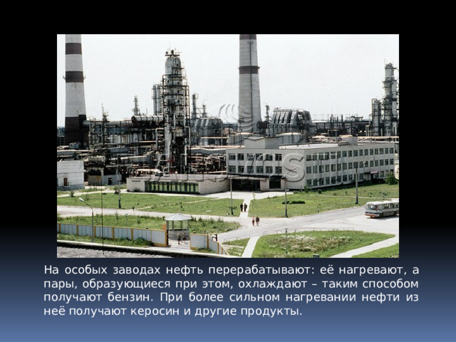 На особых заводах нефть перерабатывают: её нагревают, а пары, образующиеся при этом, охлаждают – таким способом получают бензин. При более сильном нагревании нефти из неё получают керосин и другие продукты. 