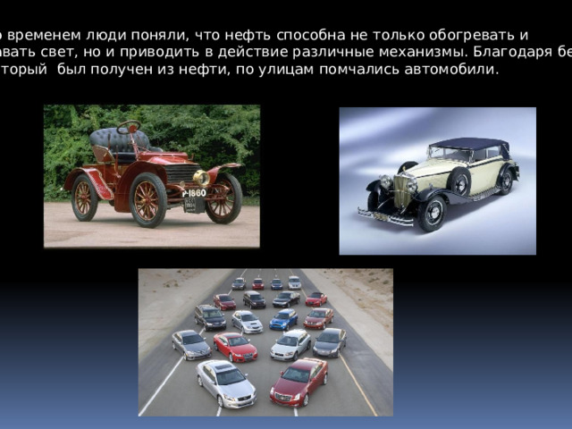 Со временем люди поняли, что нефть способна не только обогревать и давать свет, но и приводить в действие различные механизмы. Благодаря бензину, который был получен из нефти, по улицам помчались автомобили. 