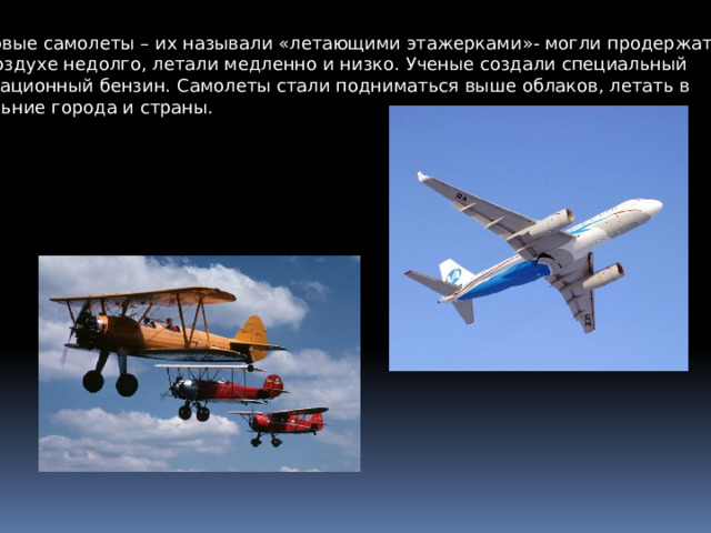 Первые самолеты – их называли «летающими этажерками»- могли продержаться в воздухе недолго, летали медленно и низко. Ученые создали специальный авиационный бензин. Самолеты стали подниматься выше облаков, летать в дальние города и страны. 