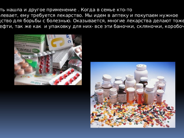 Нефть нашла и другое применение . Когда в семье кто-то заболевает, ему требуется лекарство. Мы идем в аптеку и покупаем нужное средство для борьбы с болезнью. Оказывается, многие лекарства делают тоже из нефти, так же как и упаковку для них- все эти баночки, скляночки, коробочки…. 