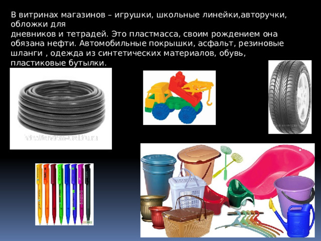 В витрин ах магазинов – игруш ки , школьные линейки, а вторучки, обложки для дневников и тетрадей. Это п ластмасса , своим р ождением она обязана нефти. А втомобильные покрышки, асфальт, резиновые шланги , одежда из синтетических материалов, обувь, п ластиковые бутылки . 