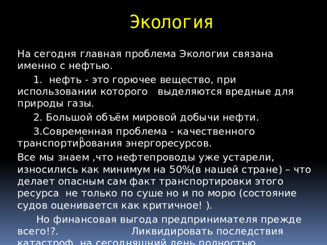 Экология На сегодня главная проблема Экологии связана именно с нефтью.  1. нефть - это горючее вещество, при использовании которого выделяются вредные для природы газы.  2. Большой объём мировой добычи нефти.  3.Современная проблема - качественного транспортирования энергоресурсов. Все мы знаем ,что нефтепроводы уже устарели, износились как минимум на 50%(в нашей стране) – что делает опасным сам факт транспортировки этого ресурса не только по суше но и по морю (состояние судов оценивается как критичное! ).  Но финансовая выгода предпринимателя прежде всего!?. Ликвидировать последствия катастроф на сегодняшний день полностью невозможно! 0 