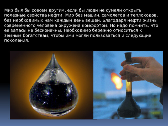 Мир был бы совсем другим, если бы люди не сумели открыть полезные свойства нефти . Мир без машин, самолетов и теплоходов, без необходимых нам каждый день вещей. Благодаря нефти жизнь современного человека окружена комфортом. Но надо помнить, ч то ее запасы не бесконечны. Необходимо бережно относиться к земным б огатствам, чтобы ими могли пользоваться и следующие поколения. 