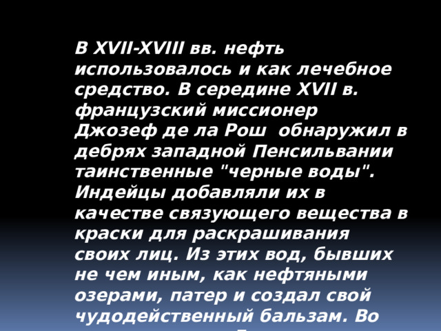 В XVII-XVIII вв. нефть использовалось и как лечебное средство. В середине XVII в. французский миссионер Джозеф де ла Рош обнаружил в дебрях западной Пенсильвании таинственные 